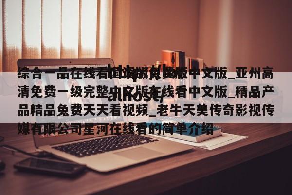 综合一品在线看国语版免费版中文版_亚州高清免费一级完整中文版在线看中文版_精品产品精品兔费天天看视频_老牛天美传奇影视传媒有限公司星河在线看的简单介绍